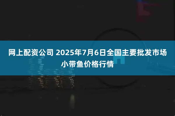 网上配资公司 2025年7月6日全国主要批发市场小带鱼价格行情