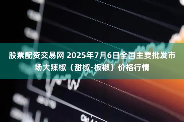股票配资交易网 2025年7月6日全国主要批发市场大辣椒（甜椒-板椒）价格行情