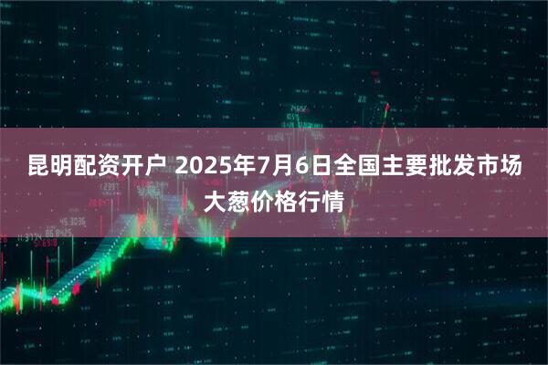 昆明配资开户 2025年7月6日全国主要批发市场大葱价格行情