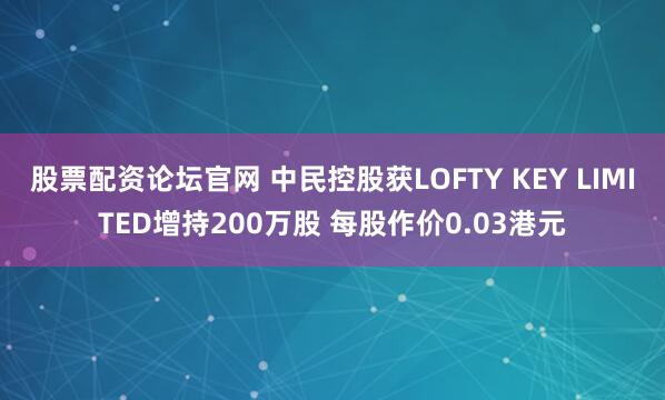 股票配资论坛官网 中民控股获LOFTY KEY LIMITED增持200万股 每股作价0.03港元