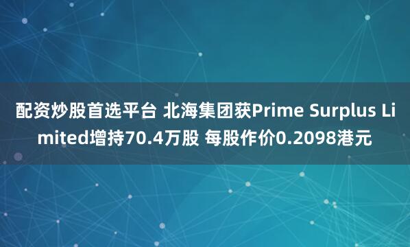 配资炒股首选平台 北海集团获Prime Surplus Limited增持70.4万股 每股作价0.2098港元