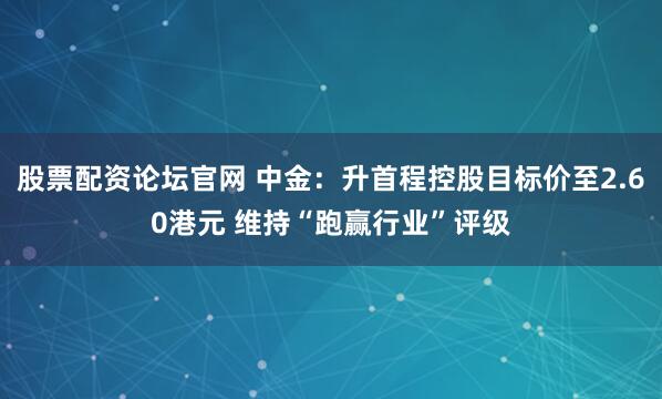 股票配资论坛官网 中金：升首程控股目标价至2.60港元 维持“跑赢行业”评级