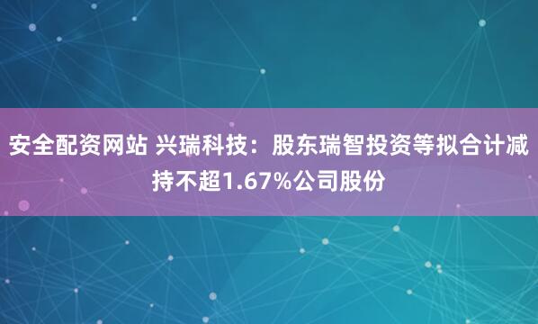 安全配资网站 兴瑞科技：股东瑞智投资等拟合计减持不超1.67%公司股份