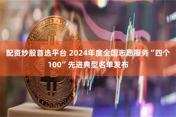 配资炒股首选平台 2024年度全国志愿服务“四个100”先进典型名单发布