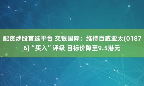 配资炒股首选平台 交银国际：维持百威亚太(01876)“买入”评级 目标价降至9.5港元