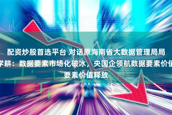 配资炒股首选平台 对话原海南省大数据管理局局长董学耕：数据要素市场化破冰，央国企领航数据要素价值释放