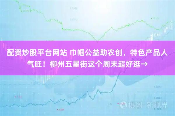 配资炒股平台网站 巾帼公益助农创，特色产品人气旺！柳州五星街这个周末超好逛→